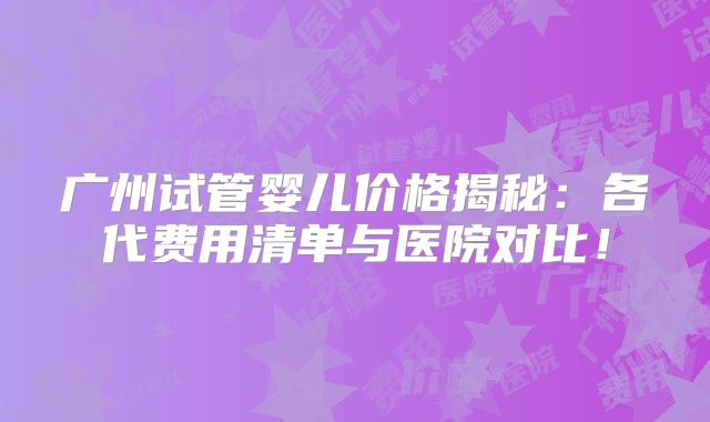 广州试管婴儿价格揭秘：各代费用清单与医院对比！