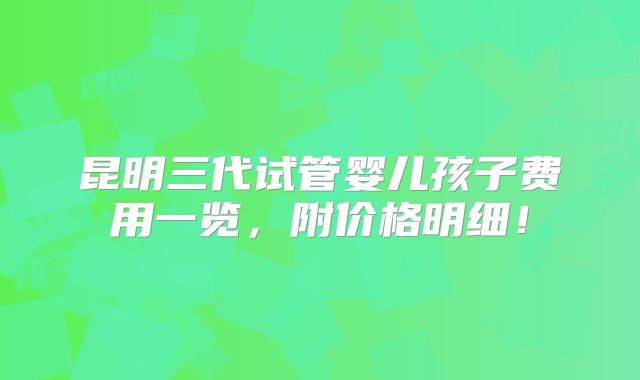 昆明三代试管婴儿孩子费用一览,附价格明细!