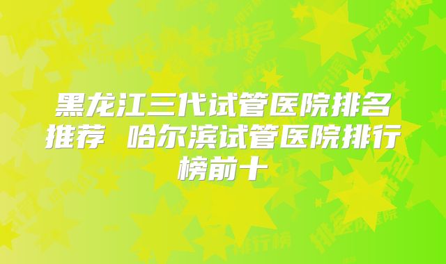 黑龙江三代试管医院排名推荐 哈尔滨试管医院排行榜前十