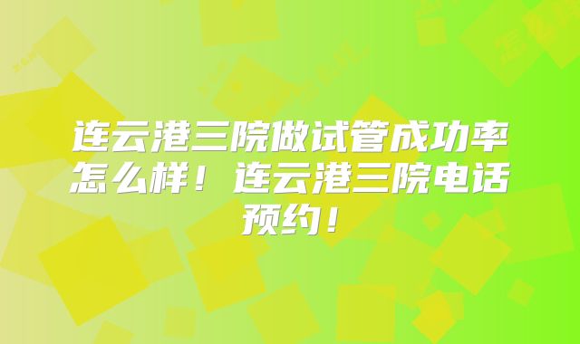 连云港三院做试管成功率怎么样！连云港三院电话预约！