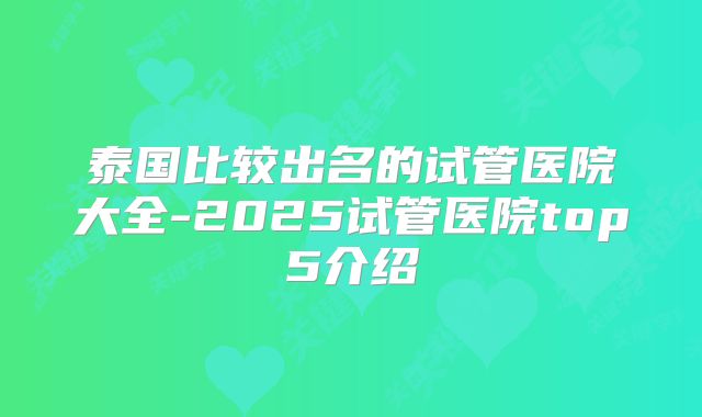 泰国比较出名的试管医院大全-2025试管医院top5介绍