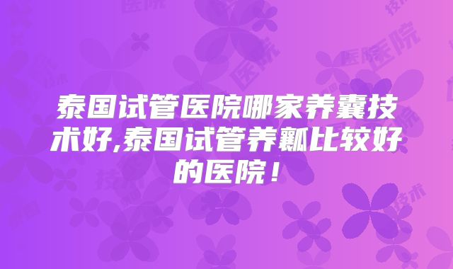泰国试管医院哪家养囊技术好,泰国试管养瓤比较好的医院!