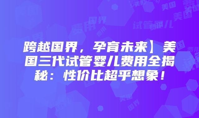 跨越国界，孕育未来】美国三代试管婴儿费用全揭秘：性价比超乎想象！