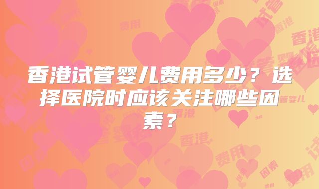 香港试管婴儿费用多少？选择医院时应该关注哪些因素？