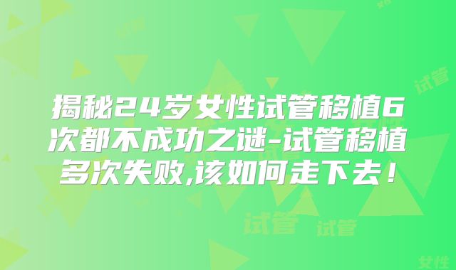 揭秘24岁女性试管移植6次都不成功之谜-试管移植多次失败,该如何走下去!