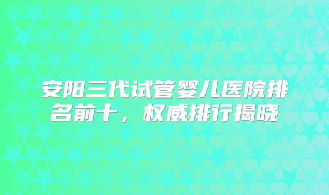 安阳三代试管婴儿医院排名前十，权威排行揭晓