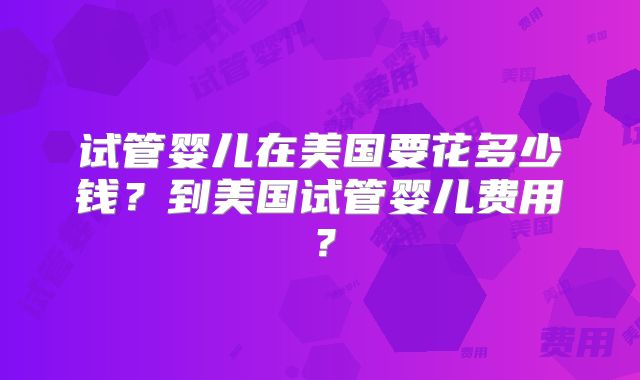 试管婴儿在美国要花多少钱？到美国试管婴儿费用？