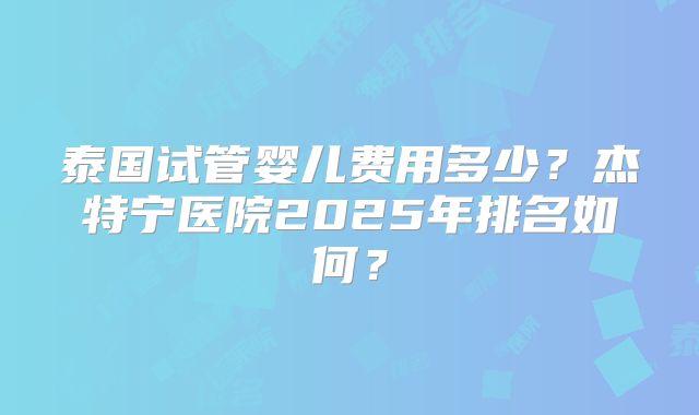 泰国试管婴儿费用多少？杰特宁医院2025年排名如何？