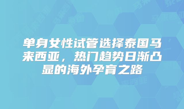 单身女性试管选择泰国马来西亚，热门趋势日渐凸显的海外孕育之路
