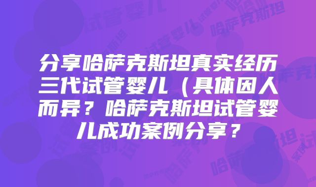 分享哈萨克斯坦真实经历三代试管婴儿（具体因人而异？哈萨克斯坦试管婴儿成功案例分享？