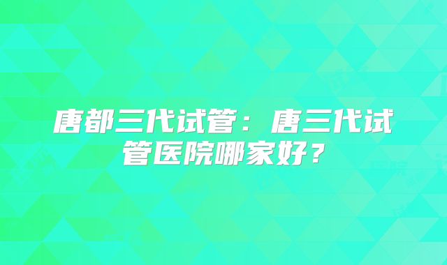 唐都三代试管：唐三代试管医院哪家好？