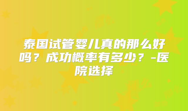 泰国试管婴儿真的那么好吗？成功概率有多少？-医院选择