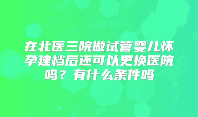 在北医三院做试管婴儿怀孕建档后还可以更换医院吗?有什么条件吗