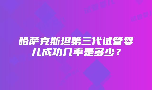 哈萨克斯坦第三代试管婴儿成功几率是多少?