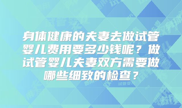 身体健康的夫妻去做试管婴儿费用要多少钱呢？做试管婴儿夫妻双方需要做哪些细致的检查？