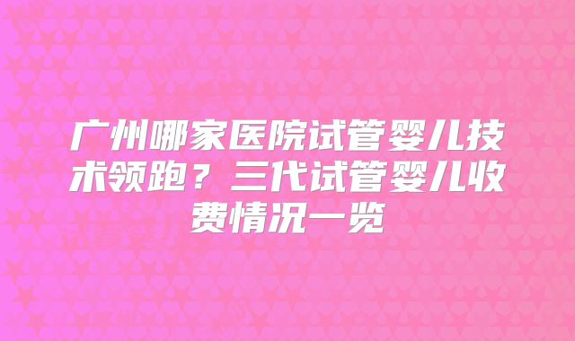 广州哪家医院试管婴儿技术领跑？三代试管婴儿收费情况一览