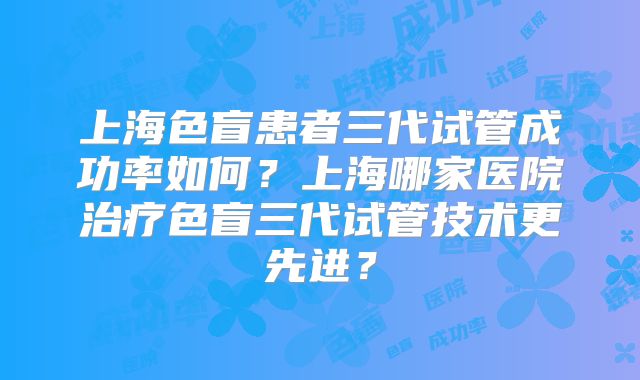 上海色盲患者三代试管成功率如何？上海哪家医院治疗色盲三代试管技术更先进？