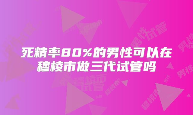 死精率80%的男性可以在穆棱市做三代试管吗
