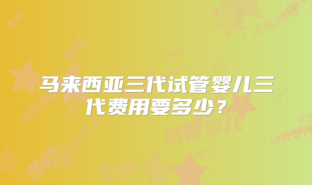 马来西亚三代试管婴儿三代费用要多少？
