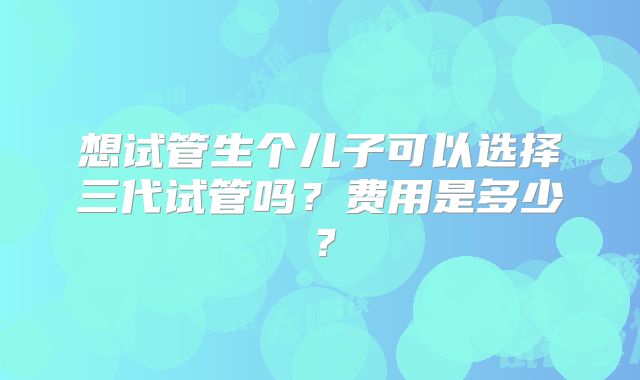 想试管生个儿子可以选择三代试管吗？费用是多少？