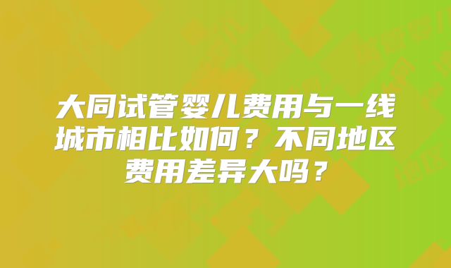 大同试管婴儿费用与一线城市相比如何？不同地区费用差异大吗？