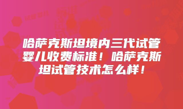 哈萨克斯坦境内三代试管婴儿收费标准！哈萨克斯坦试管技术怎么样！