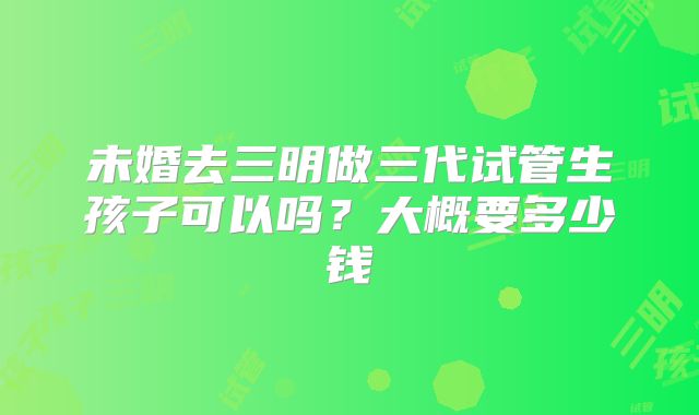 未婚去三明做三代试管生孩子可以吗？大概要多少钱