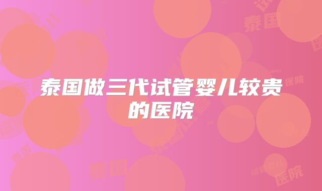 泰国做三代试管婴儿较贵的医院