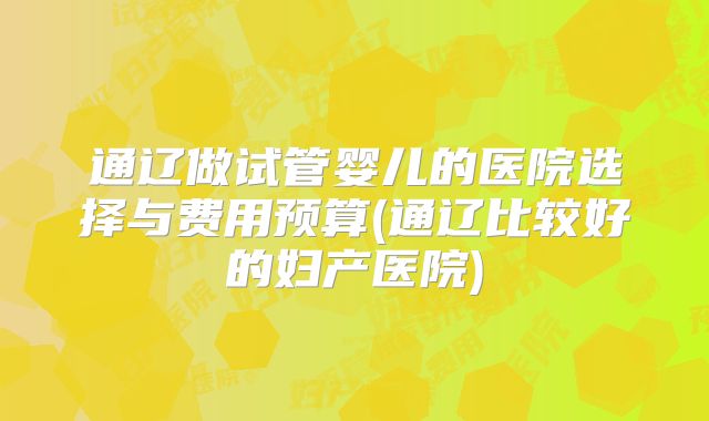 通辽做试管婴儿的医院选择与费用预算(通辽比较好的妇产医院)