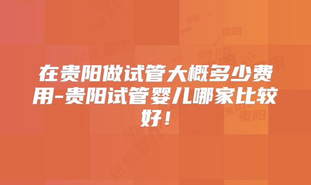 在贵阳做试管大概多少费用-贵阳试管婴儿哪家比较好！