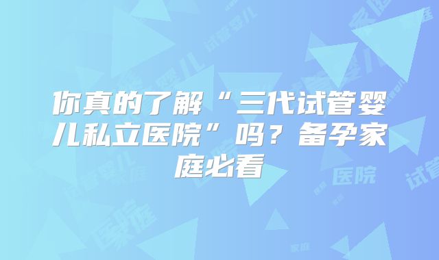 你真的了解“三代试管婴儿私立医院”吗？备孕家庭必看
