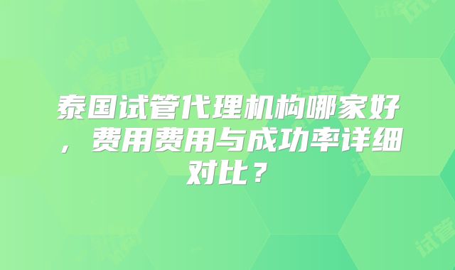 泰国试管代理机构哪家好，费用费用与成功率详细对比？