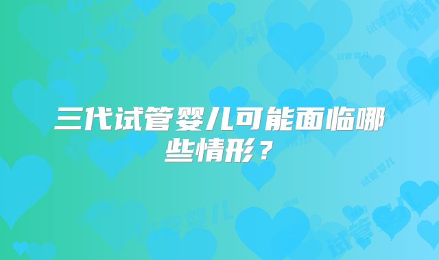 三代试管婴儿可能面临哪些情形?