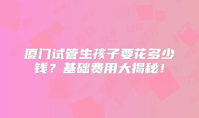 厦门试管生孩子要花多少钱?基础费用大揭秘!