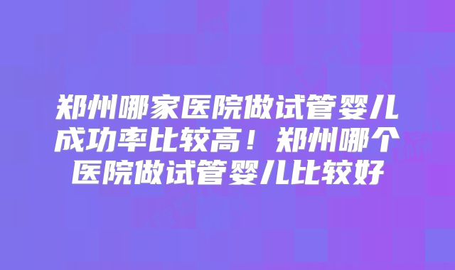 郑州哪家医院做试管婴儿成功率比较高！郑州哪个医院做试管婴儿比较好