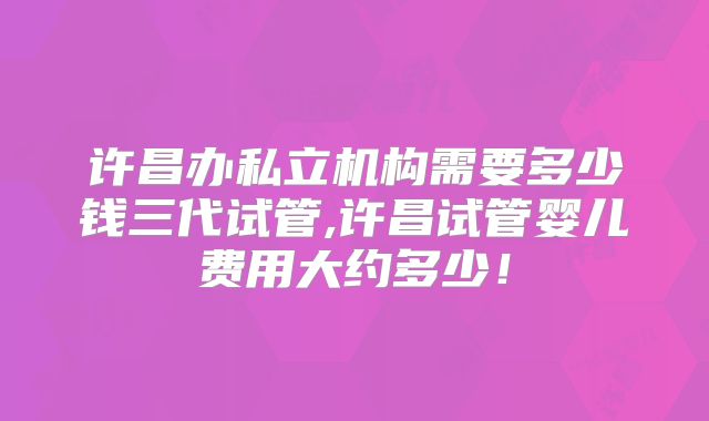 许昌办私立机构需要多少钱三代试管,许昌试管婴儿费用大约多少！