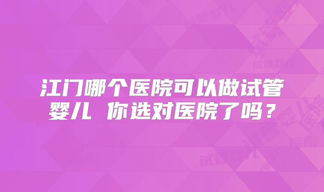 江门哪个医院可以做试管婴儿 你选对医院了吗？
