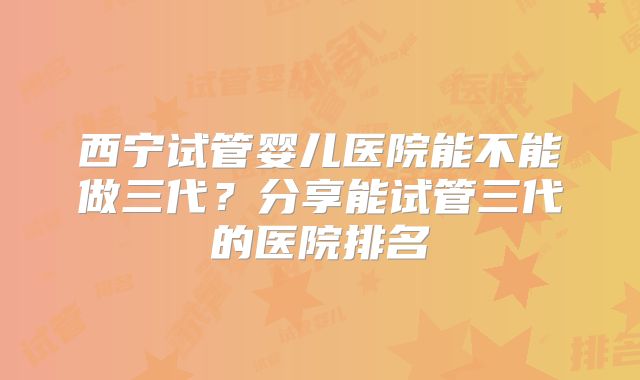 西宁试管婴儿医院能不能做三代?分享能试管三代的医院排名