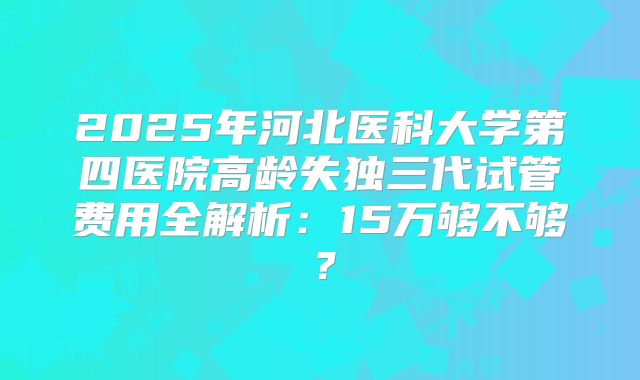 2025年河北医科大学第四医院高龄失独三代试管费用全解析:15万够不够?