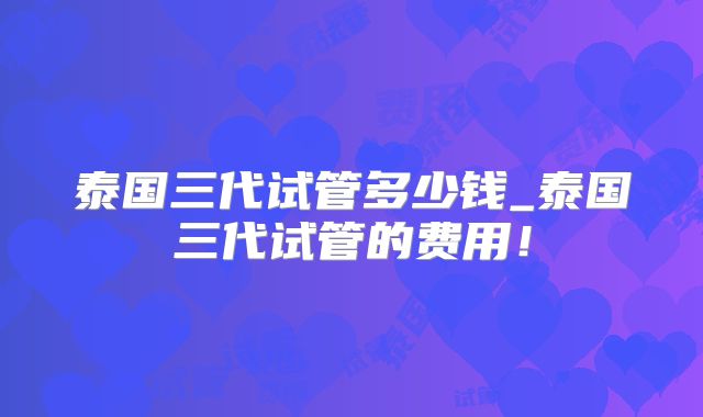 泰国三代试管多少钱_泰国三代试管的费用！