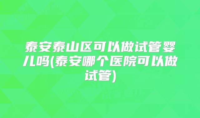 泰安泰山区可以做试管婴儿吗(泰安哪个医院可以做试管)