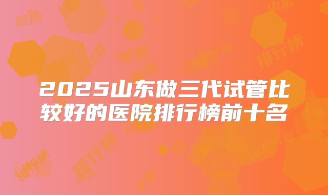 2025山东做三代试管比较好的医院排行榜前十名