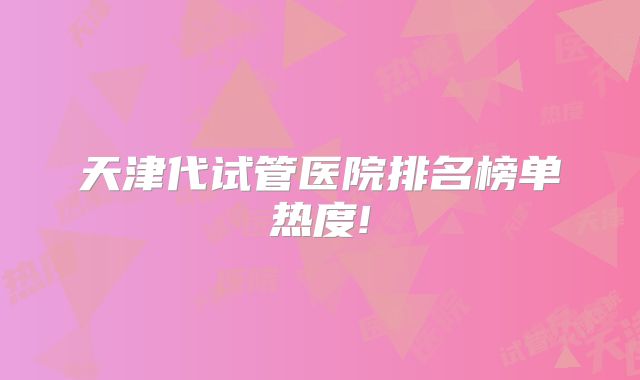 天津代试管医院排名榜单热度!