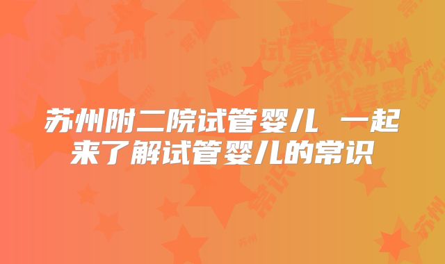 苏州附二院试管婴儿 一起来了解试管婴儿的常识
