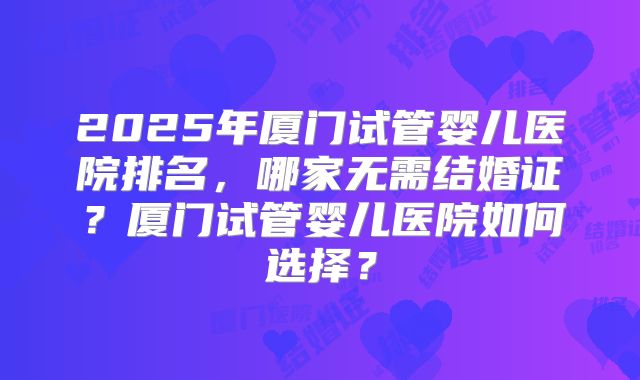 2025年厦门试管婴儿医院排名，哪家无需结婚证？厦门试管婴儿医院如何选择？