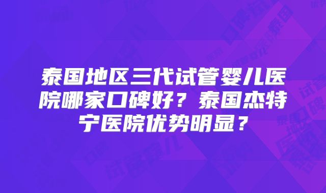 泰国地区三代试管婴儿医院哪家口碑好？泰国杰特宁医院优势明显？