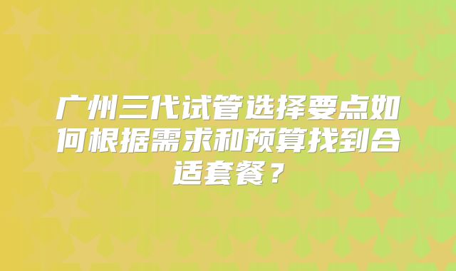 广州三代试管选择要点如何根据需求和预算找到合适套餐？