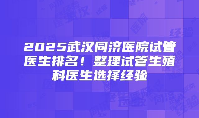 2025武汉同济医院试管医生排名！整理试管生殖科医生选择经验