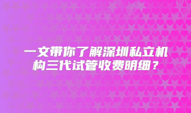 一文带你了解深圳私立机构三代试管收费明细？