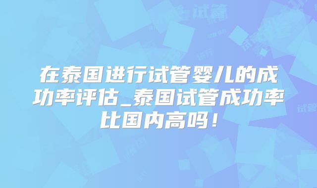 在泰国进行试管婴儿的成功率评估_泰国试管成功率比国内高吗！